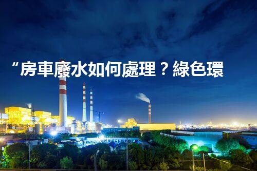 “房車廢水如何處理？綠色環(huán)保新方案引領(lǐng)出行生活！”